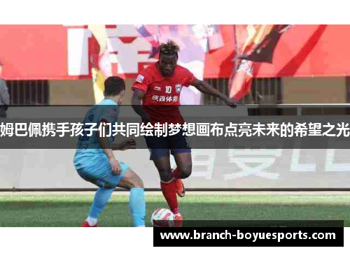 姆巴佩携手孩子们共同绘制梦想画布点亮未来的希望之光