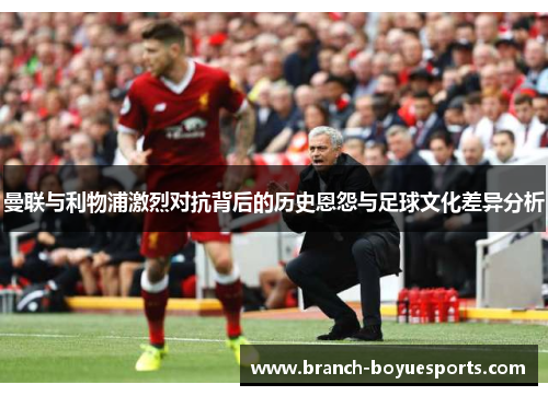 曼联与利物浦激烈对抗背后的历史恩怨与足球文化差异分析