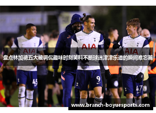 盘点林加德五大被调侃趣味时刻笑料不断球迷津津乐道的瞬间难忘篇