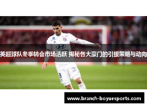 英超球队冬季转会市场活跃 揭秘各大豪门的引援策略与动向