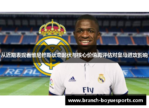 从近期表现看维尼修斯状态起伏与核心价值再评估对皇马进攻影响
