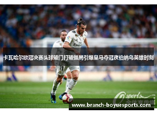 卡瓦哈尔欧冠决赛头球破门打破僵局引爆皇马夺冠夜伯纳乌英雄时刻