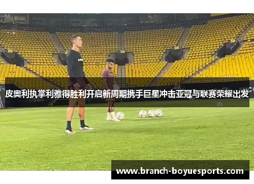 皮奥利执掌利雅得胜利开启新周期携手巨星冲击亚冠与联赛荣耀出发